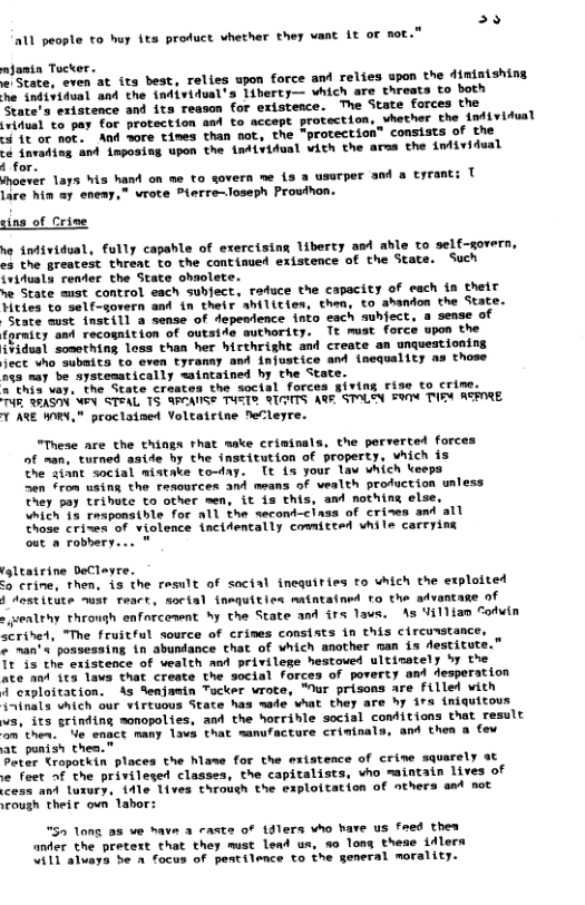 e 11 people to huy its product whether they want It of not.”  ajamia Tocker. e State at its best, relies upon force and relies upon the diminishing e indisidval and the {ndividual’s 1iberty— vhich are threats to both State’s eristence and its reason for existence. The State forces the (vihusl o pay for protection am to accept protection, vhether the {ndividual 4 it or not. And wore times than not, the “protection” consists of the  ‘e invading and inposing upon the individual vich the arss the Lnividual  i for.  hoever lays his hand on me to sovern me {3 a usurper and & lare hin 2y enemy,” wrote Piarre-loseph Prouihon.  ne: T  sing of Crime  e infividual, fully capahle of erercising liberty amd able to self-gor cs the greatest threat to the contimed existence of the State. Such ividusly render the State ohmolete.  we State must control each subject. raduce the capacity of each in their Tities to self-govern and in their ahilicies, then, to abandon the State. “State ust instill a sense of dependence into each suhfect, a sense of fprmicy and recognition of outside authority. Tt mist force upon the i¥idual something loss than her hirthright and create an unquestioning Ject who subsita to even tyranay and injustice and {nequality as those 145 nay be aystematically waintained by the State.  *’this vay. the State craates the social forces giving rise to crime. B SEASHN W STEAL 15 GPCAUISS TUST® RIAITS AGE STOLTN S TIEN ASPIRE. T ATE WORY," proclained Voltatrine feCleyre.  “These are the things that make crininals, the porverted forces of man, turned aside by the institution of property, which is The ziant social mistake to-day. [t {s your law which keeps Sen from using the resources and means of vealth profuction unless They pay trihute to other men, it is this, and nothing else, which 13 responsible for all the second-ciass of crizes and Those crines of violence incifencally committed vhile carryin out a robbery...  Leatrine DeClayre.  3 crine, then, is the rasult of soctal inequities fo which the exploited J Aestitute must teact, sorial {nequitice matntained ro the atvantae of gealthy through enforconent by the State and irs lavs. As Uilliam Sodvia scrived, "The fruitful source of crives consists in this circuwstance.  man’s possessing in abundance chat of which another man is destitut Tt is the existence of wealth and privilege hestoved  ate ant ita lavs that create the social forces of poverty and desperation i cxploitation. 4 Senjamin Tucker wrote, "Mur prisons are fillel vith i~inals which our virtuous State has mede hat they are hy ira {niquitous vs, its grinding monopolies, and the horrihle social conditions that result on then.. e enact many lava that sanufacture criminals, and then a o at punish thea."  Peter ropotkin places the hlame for the extstence of crine squarely at  e feet of the privileged classes, the capitalists, vho maintain lives of cess and Luxury, i4le lives through the exploitation of nthers amd not irough their own’ labor:  52 lang 38 we have 3 aste of tdlers who have us feed thes ander the pretext that they must lead us, 5o long these idlera W11 aluaya be a focus of pentilence to the general mor  